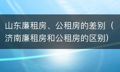 山东廉租房、公租房的差别（济南廉租房和公租房的区别）