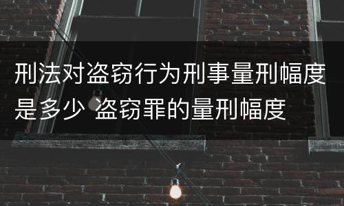 刑法对盗窃行为刑事量刑幅度是多少 盗窃罪的量刑幅度