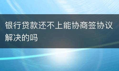 银行贷款还不上能协商签协议解决的吗