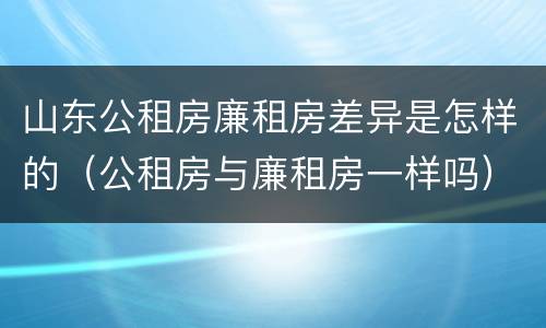 山东公租房廉租房差异是怎样的（公租房与廉租房一样吗）