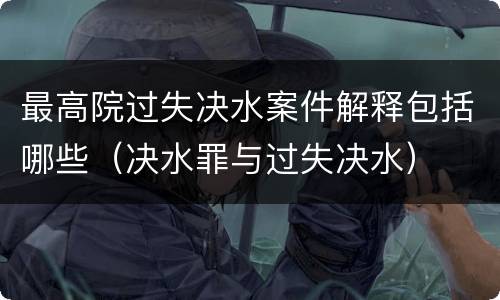 最高院过失决水案件解释包括哪些（决水罪与过失决水）