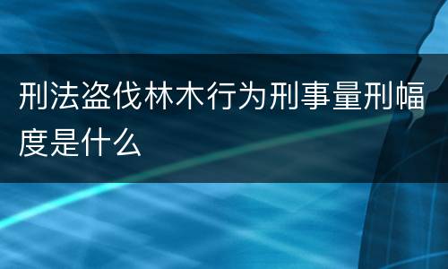 刑法盗伐林木行为刑事量刑幅度是什么