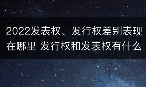 2022发表权、发行权差别表现在哪里 发行权和发表权有什么区别