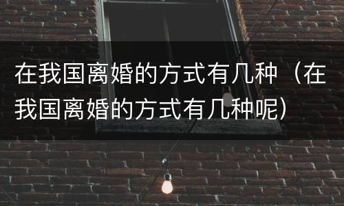 在我国离婚的方式有几种（在我国离婚的方式有几种呢）