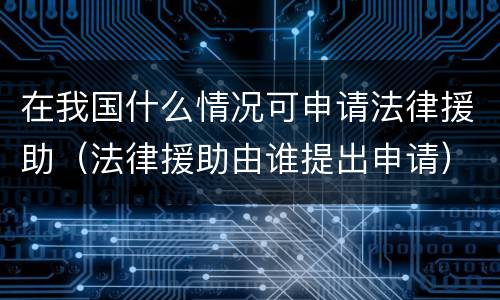 在我国什么情况可申请法律援助（法律援助由谁提出申请）