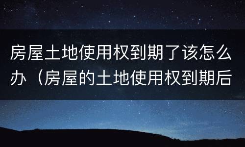 房屋土地使用权到期了该怎么办（房屋的土地使用权到期后怎么办）
