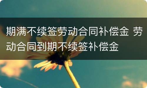 期满不续签劳动合同补偿金 劳动合同到期不续签补偿金