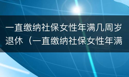 一直缴纳社保女性年满几周岁退休（一直缴纳社保女性年满几周岁退休有补贴吗）
