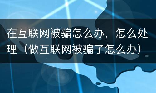 在互联网被骗怎么办，怎么处理（做互联网被骗了怎么办）