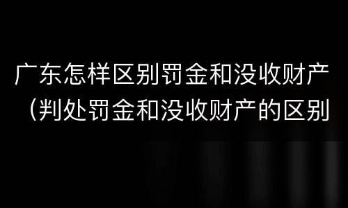 广东怎样区别罚金和没收财产（判处罚金和没收财产的区别）