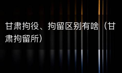 甘肃拘役、拘留区别有啥（甘肃拘留所）