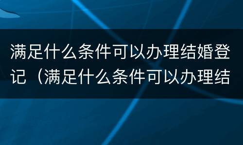 满足什么条件可以办理结婚登记（满足什么条件可以办理结婚登记证明）
