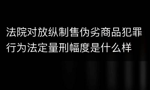 法院对放纵制售伪劣商品犯罪行为法定量刑幅度是什么样