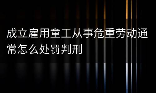 成立雇用童工从事危重劳动通常怎么处罚判刑