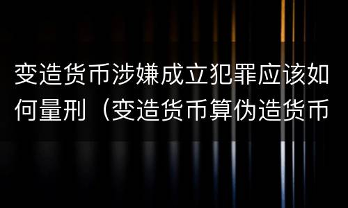 变造货币涉嫌成立犯罪应该如何量刑（变造货币算伪造货币罪吗）