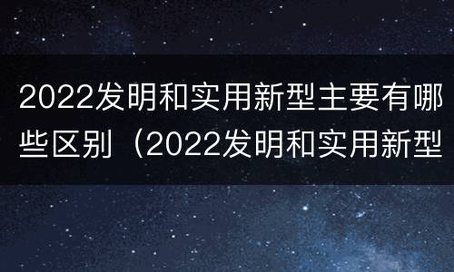 2022发明和实用新型主要有哪些区别（2022发明和实用新型主要有哪些区别和联系）