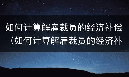 如何计算解雇裁员的经济补偿（如何计算解雇裁员的经济补偿金）
