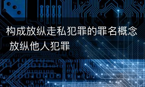构成放纵走私犯罪的罪名概念 放纵他人犯罪