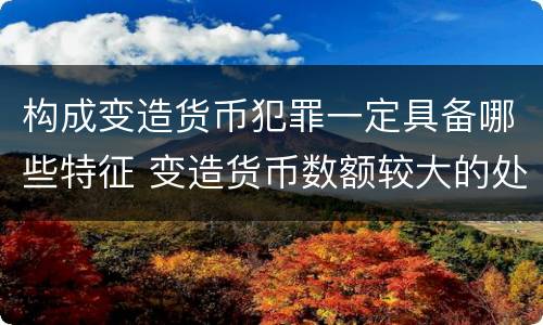 构成变造货币犯罪一定具备哪些特征 变造货币数额较大的处什么以下有期徒刑或拘役
