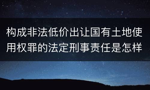 构成非法低价出让国有土地使用权罪的法定刑事责任是怎样的