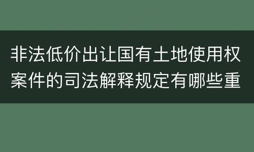 非法低价出让国有土地使用权案件的司法解释规定有哪些重要内容