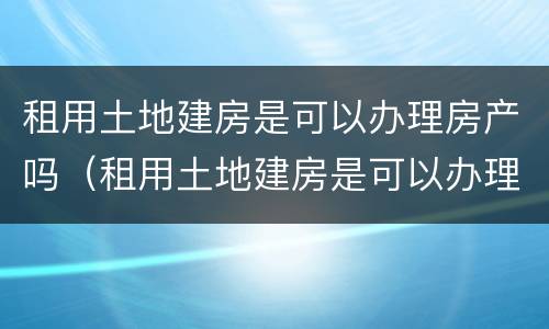租用土地建房是可以办理房产吗（租用土地建房是可以办理房产吗）
