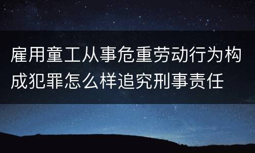 雇用童工从事危重劳动行为构成犯罪怎么样追究刑事责任