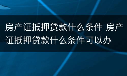 房产证抵押贷款什么条件 房产证抵押贷款什么条件可以办
