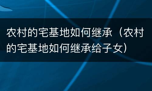农村的宅基地如何继承（农村的宅基地如何继承给子女）
