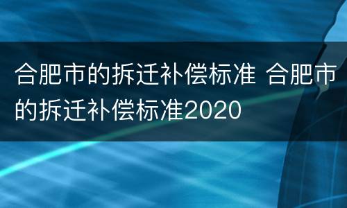 合肥市的拆迁补偿标准 合肥市的拆迁补偿标准2020