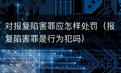 对报复陷害罪应怎样处罚（报复陷害罪是行为犯吗）