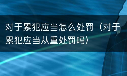 对于累犯应当怎么处罚（对于累犯应当从重处罚吗）