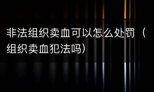 非法组织卖血可以怎么处罚（组织卖血犯法吗）