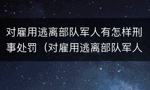 对雇用逃离部队军人有怎样刑事处罚（对雇用逃离部队军人有怎样刑事处罚）
