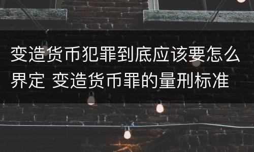 变造货币犯罪到底应该要怎么界定 变造货币罪的量刑标准