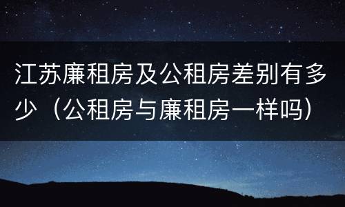 江苏廉租房及公租房差别有多少（公租房与廉租房一样吗）