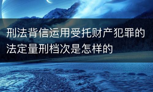 刑法背信运用受托财产犯罪的法定量刑档次是怎样的