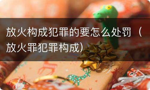 放火构成犯罪的要怎么处罚（放火罪犯罪构成）