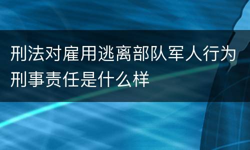 刑法对雇用逃离部队军人行为刑事责任是什么样