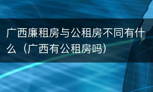 广西廉租房与公租房不同有什么（广西有公租房吗）