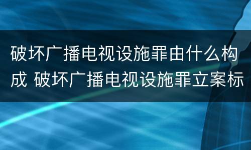 破坏广播电视设施罪由什么构成 破坏广播电视设施罪立案标准