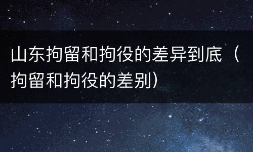 山东拘留和拘役的差异到底（拘留和拘役的差别）