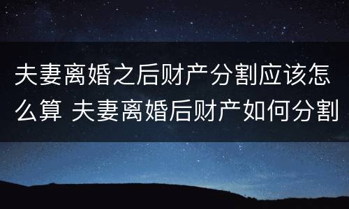 夫妻离婚之后财产分割应该怎么算 夫妻离婚后财产如何分割