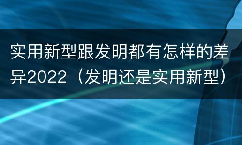 实用新型跟发明都有怎样的差异2022（发明还是实用新型）