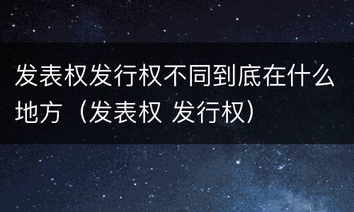 发表权发行权不同到底在什么地方（发表权 发行权）