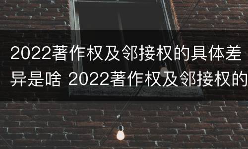 2022著作权及邻接权的具体差异是啥 2022著作权及邻接权的具体差异是啥