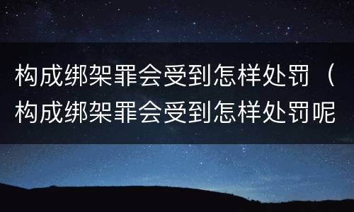 构成绑架罪会受到怎样处罚（构成绑架罪会受到怎样处罚呢）