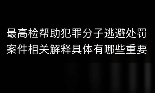 最高检帮助犯罪分子逃避处罚案件相关解释具体有哪些重要内容