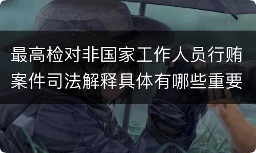 最高检对非国家工作人员行贿案件司法解释具体有哪些重要规定