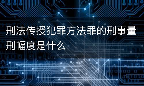刑法传授犯罪方法罪的刑事量刑幅度是什么